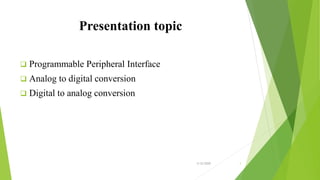 Presentation topic
 Programmable Peripheral Interface
 Analog to digital conversion
 Digital to analog conversion
3/12/2020 1
 