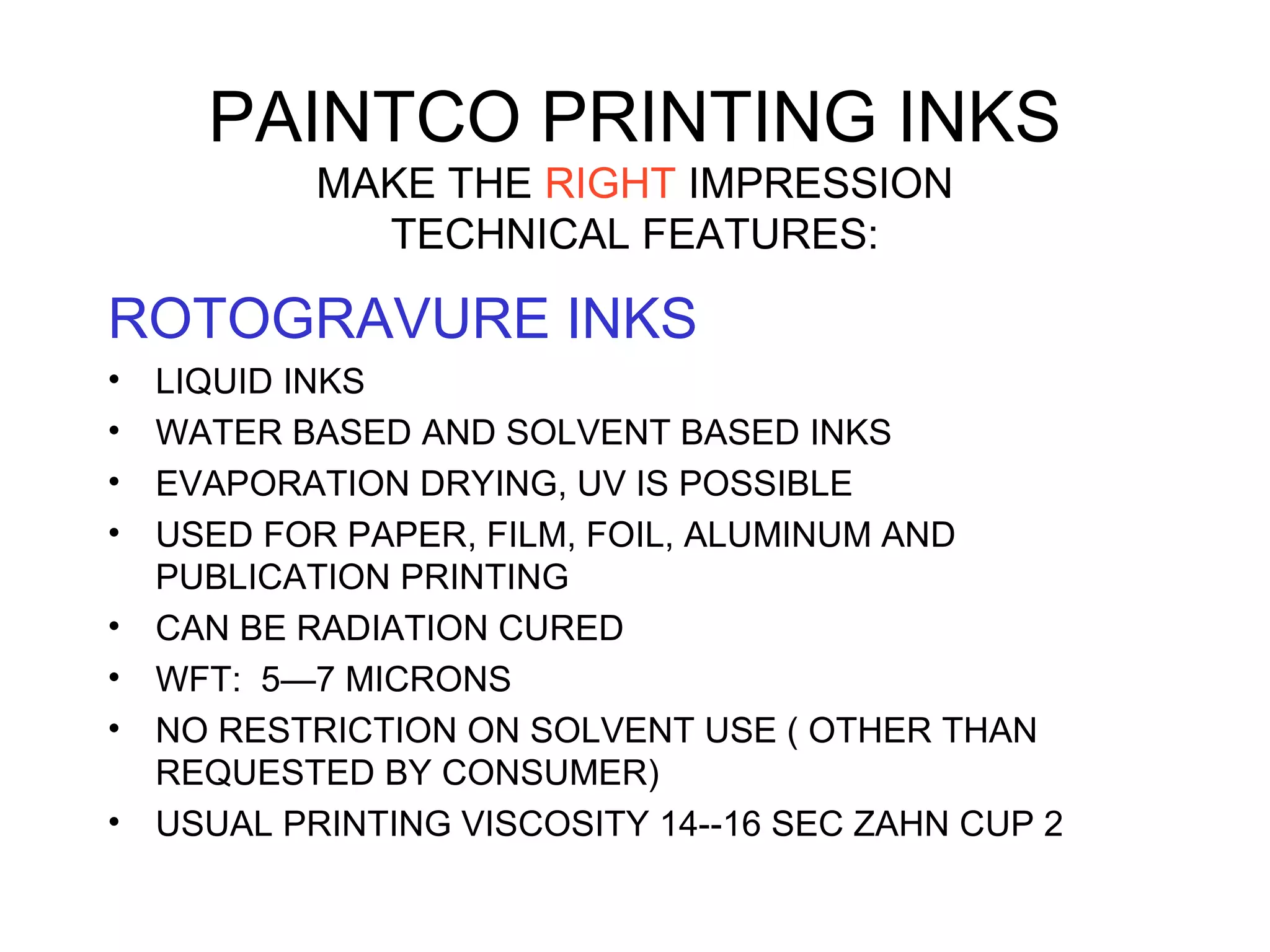 PAINTCO PRINTING INKS
MAKE THE RIGHT IMPRESSION
TECHNICAL FEATURES:
ROTOGRAVURE INKS
• LIQUID INKS
• WATER BASED AND SOLVENT BASED INKS
• EVAPORATION DRYING, UV IS POSSIBLE
• USED FOR PAPER, FILM, FOIL, ALUMINUM AND
PUBLICATION PRINTING
• CAN BE RADIATION CURED
• WFT: 5—7 MICRONS
• NO RESTRICTION ON SOLVENT USE ( OTHER THAN
REQUESTED BY CONSUMER)
• USUAL PRINTING VISCOSITY 14--16 SEC ZAHN CUP 2
 