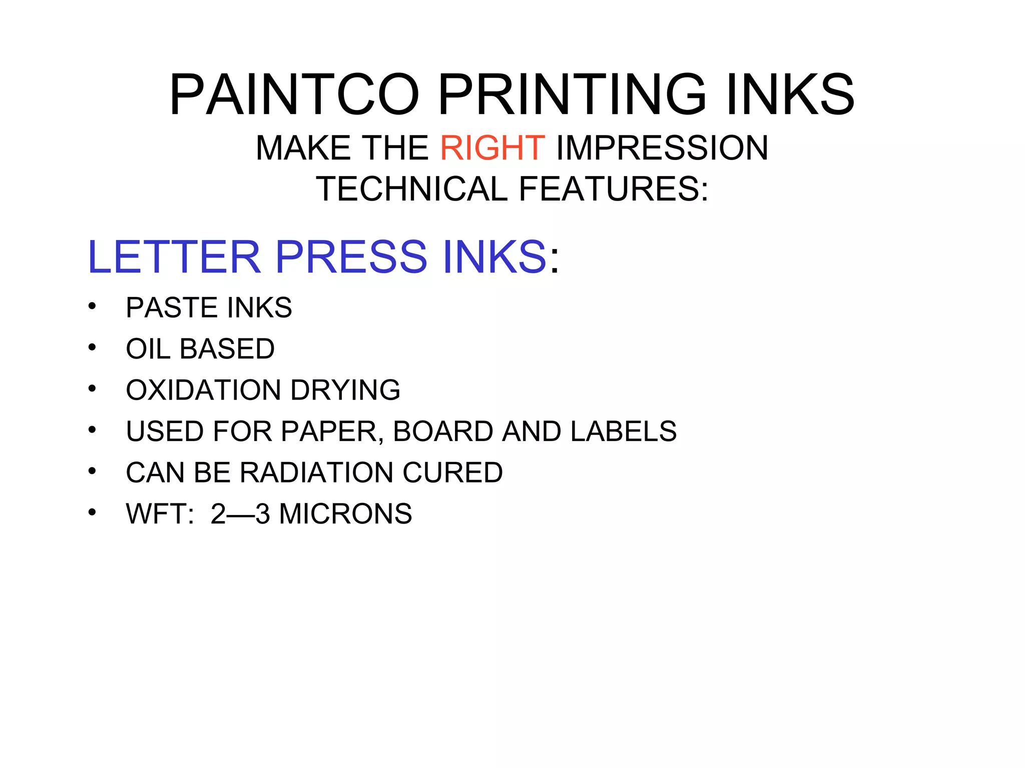 PAINTCO PRINTING INKS
MAKE THE RIGHT IMPRESSION
TECHNICAL FEATURES:
LETTER PRESS INKS:
• PASTE INKS
• OIL BASED
• OXIDATION DRYING
• USED FOR PAPER, BOARD AND LABELS
• CAN BE RADIATION CURED
• WFT: 2—3 MICRONS
 