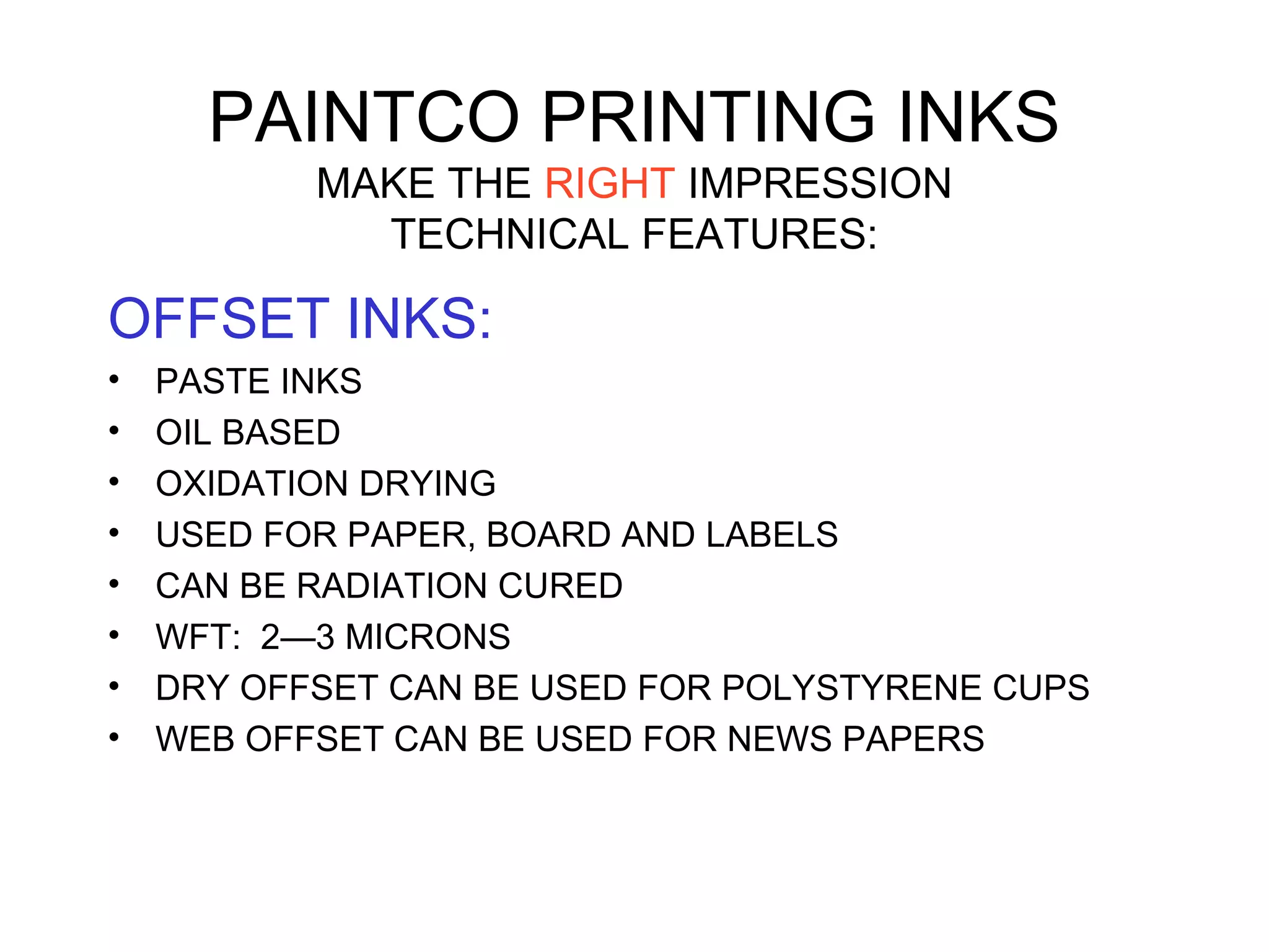 PAINTCO PRINTING INKS
MAKE THE RIGHT IMPRESSION
TECHNICAL FEATURES:
OFFSET INKS:
• PASTE INKS
• OIL BASED
• OXIDATION DRYING
• USED FOR PAPER, BOARD AND LABELS
• CAN BE RADIATION CURED
• WFT: 2—3 MICRONS
• DRY OFFSET CAN BE USED FOR POLYSTYRENE CUPS
• WEB OFFSET CAN BE USED FOR NEWS PAPERS
 