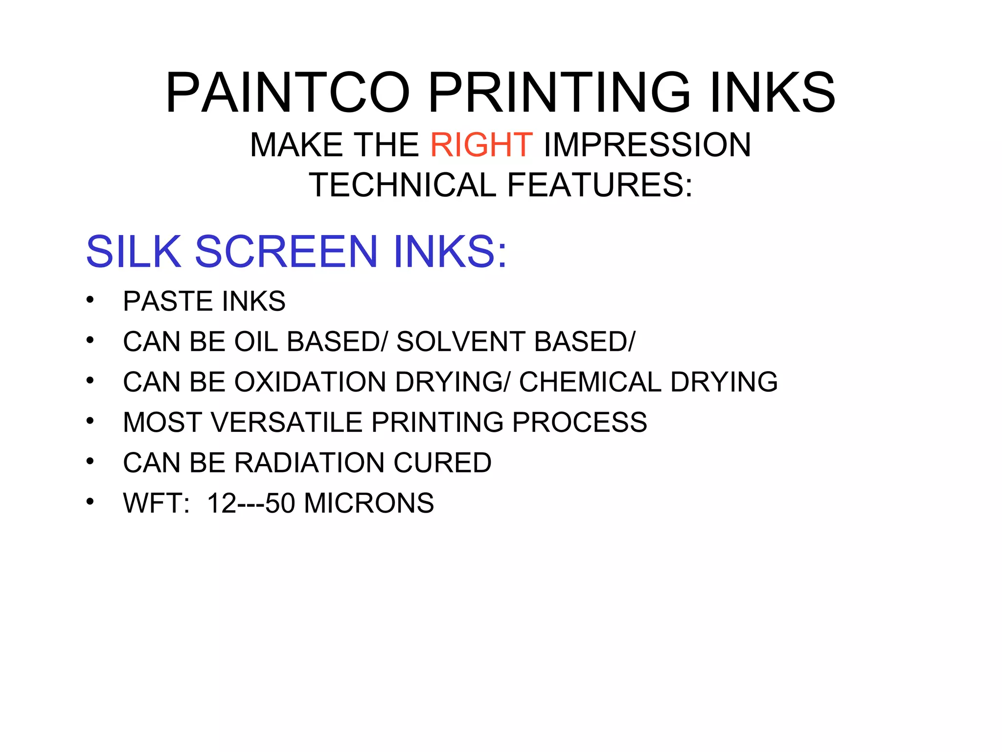 PAINTCO PRINTING INKS
MAKE THE RIGHT IMPRESSION
TECHNICAL FEATURES:
SILK SCREEN INKS:
• PASTE INKS
• CAN BE OIL BASED/ SOLVENT BASED/
• CAN BE OXIDATION DRYING/ CHEMICAL DRYING
• MOST VERSATILE PRINTING PROCESS
• CAN BE RADIATION CURED
• WFT: 12---50 MICRONS
 