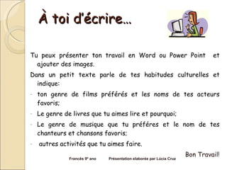 À toi d’écrire… Tu peux présenter ton travail en Word ou Power Point  et ajouter des images.  Dans un petit texte parle de tes habitudes culturelles et indique: ton genre de films préférés et les noms de tes acteurs favoris; Le genre de livres que tu aimes lire et pourquoi; Le genre de musique que tu préféres et le nom de tes chanteurs et chansons favoris; autres activités que tu aimes faire.  Bon Travail! Francês 9º ano  Présentation elaborée par Lúcia Cruz 