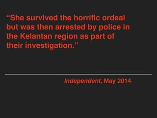 “She survived the horriﬁc ordeal
but was then arrested by police in
the Kelantan region as part of
their investigation.”
Independent, May 2014
 