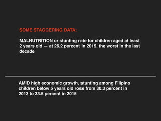 SOME STAGGERING DATA:
MALNUTRITION or stunting rate for children aged at least
2 years old — at 26.2 percent in 2015, the worst in the last
decade
AMID high economic growth, stunting among Filipino
children below 5 years old rose from 30.3 percent in
2013 to 33.5 percent in 2015
 