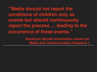 “Media should not report the
conditions of children only as
events but should continuously
report the process … leading to the
occurrence of these events.”
Nordicom (Nordic Information Centre for
Media and Communication Research )
 
