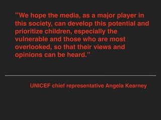 “We hope the media, as a major player in
this society, can develop this potential and
prioritize children, especially the
vulnerable and those who are most
overlooked, so that their views and
opinions can be heard.”
UNICEF chief representative Angela Kearney
 