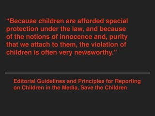 “Because children are afforded special
protection under the law, and because
of the notions of innocence and, purity
that we attach to them, the violation of
children is often very newsworthy.”
Editorial Guidelines and Principles for Reporting
on Children in the Media, Save the Children
 
