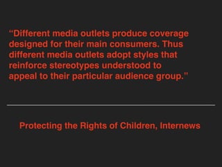 “Different media outlets produce coverage
designed for their main consumers. Thus
different media outlets adopt styles that
reinforce stereotypes understood to
appeal to their particular audience group.”
Protecting the Rights of Children, Internews
 