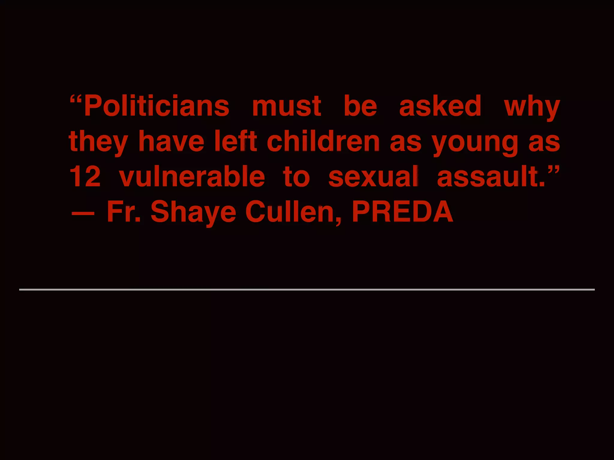 “Politicians must be asked why
they have left children as young as
12 vulnerable to sexual assault.”
— Fr. Shaye Cullen, PREDA
 