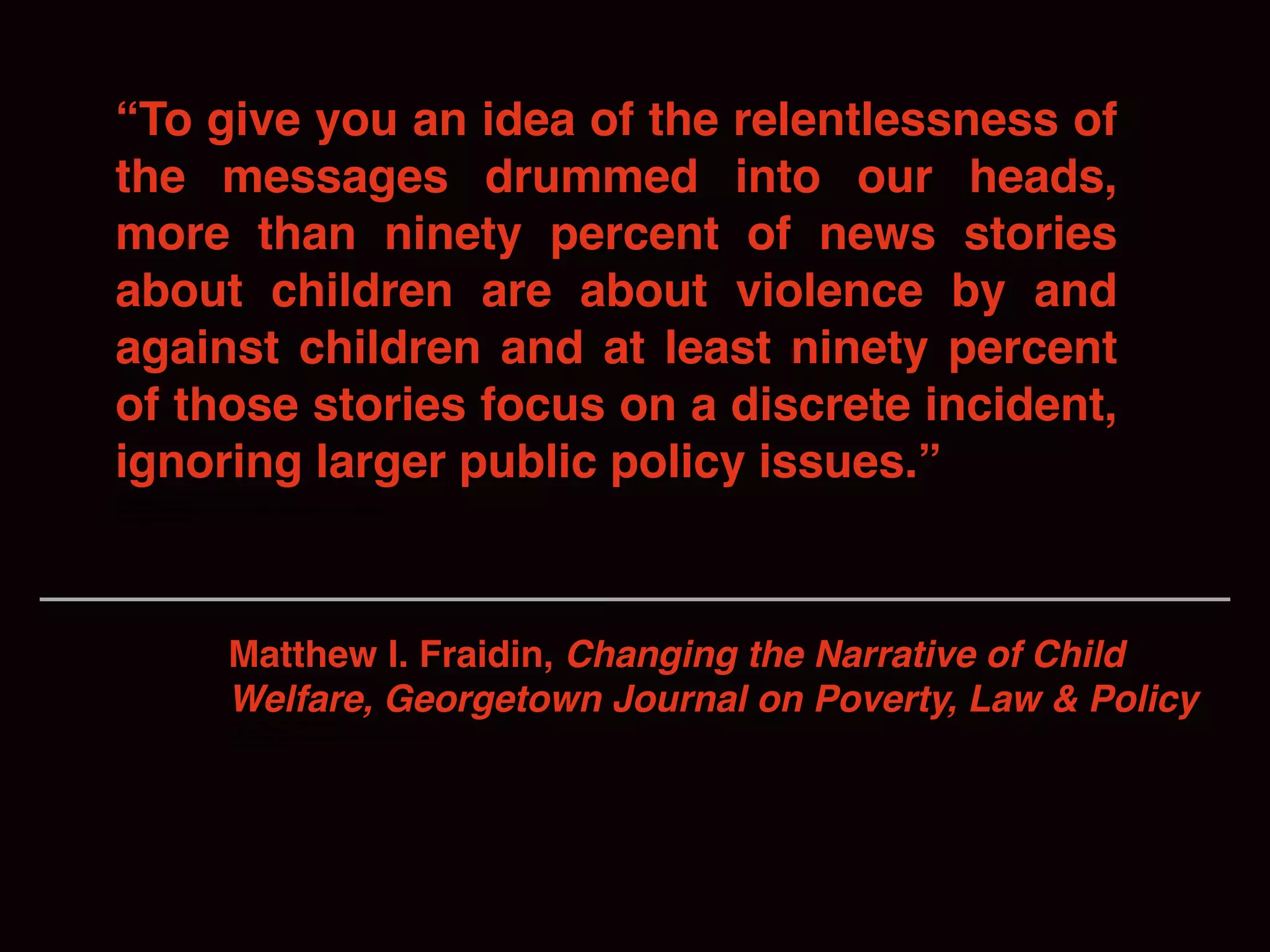 “To give you an idea of the relentlessness of
the messages drummed into our heads,
more than ninety percent of news stories
about children are about violence by and
against children and at least ninety percent
of those stories focus on a discrete incident,
ignoring larger public policy issues.”discrete incident, ignoring larger public policy questions.
by and against children,
heads, more than ninety percent of news stories about children are about violence
by and against children,7
Matthew I. Fraidin, Changing the Narrative of Child
Welfare, Georgetown Journal on Poverty, Law & Policydiscrete incident, ignoring larger public policy questions.
by and against children,
heads, more than ninety percent of news stories about children are about violence
by and against children,7
 