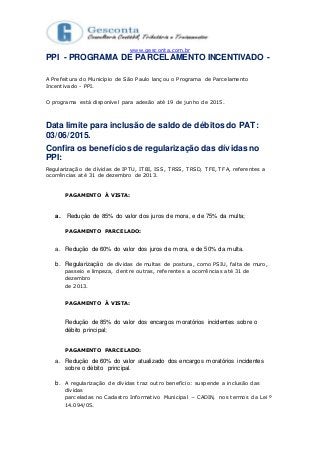 www.gesconta.com.br
PPI - PROGRAMA DE PARCELAMENTO INCENTIVADO -
A Prefeitura do Município de São Paulo lançou o Programa de Parcelamento
Incentivado - PPI.
O programa está disponível para adesão até 19 de junho de 2015.
Data limite para inclusão de saldo de débitos do PAT:
03/06/2015.
Confira os benefícios de regularização das dívidas no
PPI:
Regularização de dívidas de IPTU, ITBI, ISS, TRSS, TRSD, TFE, TFA, referentes a
ocorrências até 31 de dezembro de 2013.
PAGAMENTO À VISTA:
a. Redução de 85% do valor dos juros de mora, e de 75% da multa;
PAGAMENTO PARCELADO:
a. Redução de 60% do valor dos juros de mora, e de 50% da multa.
b. Regularização de dívidas de multas de postura, como PSIU, falta de muro,
passeio e limpeza, dentre outras, referentes a ocorrências até 31 de
dezembro
de 2013.
PAGAMENTO À VISTA:
Redução de 85% do valor dos encargos moratórios incidentes sobre o
débito principal;
PAGAMENTO PARCELADO:
a. Redução de 60% do valor atualizado dos encargos moratórios incidentes
sobre o débito principal.
b. A regularização de dívidas traz outro benefício: suspende a inclusão das
dívidas
parceladas no Cadastro Informativo Municipal − CADIN, nos termos da Lei º
14.094/05.
 