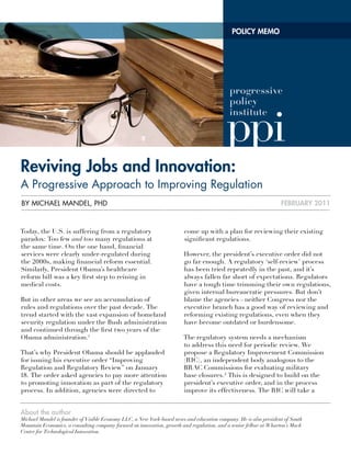 POLICY MEMO




reviving Jobs and Innovation:
a Progressive approach to improving Regulation
By Michael Mandel, Phd                                                                                            FEbruarY 2011



Today, the U.S. is suffering from a regulatory                          come up with a plan for reviewing their existing
paradox: Too few and too many regulations at                            significant regulations.
the same time. On the one hand, financial
services were clearly under-regulated during                           However, the president’s executive order did not
the 2000s, making financial reform essential.                          go far enough. A regulatory ‘self-review’ process
Similarly, President Obama’s healthcare                                has been tried repeatedly in the past, and it’s
reform bill was a key first step to reining in                         always fallen far short of expectations. Regulators
medical costs.                                                         have a tough time trimming their own regulations,
                                                                       given internal bureaucratic pressures. But don’t
But in other areas we see an accumulation of                           blame the agencies—neither Congress nor the
rules and regulations over the past decade. The                        executive branch has a good way of reviewing and
trend started with the vast expansion of homeland                      reforming existing regulations, even when they
security regulation under the Bush administration                      have become outdated or burdensome.
and continued through the first two years of the
Obama administration.1                                                 The regulatory system needs a mechanism
                                                                       to address this need for periodic review. We
That’s why President Obama should be applauded                         propose a Regulatory Improvement Commission
for issuing his executive order “Improving                             (RIC), an independent body analogous to the
Regulation and Regulatory Review” on January                           BRAC Commissions for evaluating military
18. The order asked agencies to pay more attention                     base closures. 2 This is designed to build on the
to promoting innovation as part of the regulatory                      president’s executive order, and in the process
process. In addition, agencies were directed to                        improve its effectiveness. The RIC will take a


about the author
Michael Mandel is founder of Visible Economy LLC, a New York-based news and education company. He is also president of South
Mountain Economics, a consulting company focused on innovation, growth and regulation, and a senior fellow at Wharton’s Mack
Center for Technological Innovation.
 