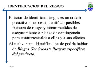 IDENTIFICACION DEL RIESGO El tratar de identificar riesgos es un criterio proactivo que busca identificar posibles factores de riesgo y tomar medidas de aseguramiento o planes de contingencia para contrarrestarlos a ellos y a sus efectos. Al realizar esta identificación de podría hablar de  Riegos Genéricos  y  Riesgos específicos del producto . 