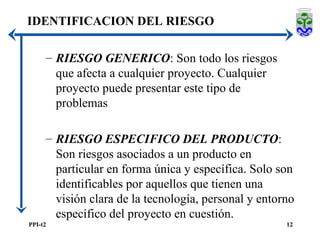 RIESGO GENERICO : Son todo los riesgos que afecta a cualquier proyecto. Cualquier proyecto puede presentar este tipo de problemas RIESGO ESPECIFICO DEL PRODUCTO : Son riesgos asociados a un producto en particular en forma única y específica. Solo son identificables por aquellos que tienen una visión clara de la tecnología, personal y entorno específico del proyecto en cuestión.  IDENTIFICACION DEL RIESGO 