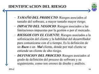 TAMAÑO DEL PRODUCTO : Riesgos asociados al tamaño del software, a mayor tamaño mayor riesgo. IMPACTO DEL NEGOCIO : Riesgos asociados a las limitaciones impuestas por la gestión o por el mercado. RIESGOS CON EL CLIENTE : Riesgos asociados a la sofisticación del cliente y la habilidad del desarrollador para comunicarse con el a tiempo. Es la definición de un  Buen  o un  Mal  cliente, donde por mal cliente se entiende un cliente de alto riesgo. DEFINICION DEL PROCESO : Riesgos asociados al grado de definición del proceso de software y su seguimiento, como son errores de diseño y análisis. IDENTIFICACION DEL RIESGO 