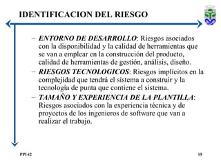 ENTORNO DE DESARROLLO : Riesgos asociados con la disponibilidad y la calidad de herramientas que se van a emplear en la construcción del producto, calidad de herramientas de gestión, análisis, diseño. RIESGOS TECNOLOGICOS : Riesgos implícitos en la complejidad que tendrá el sistema a construir y la tecnología de punta que contiene el sistema. TAMAÑO Y EXPERIENCIA DE LA PLANTILLA : Riesgos asociados con la experiencia técnica y de proyectos de los ingenieros de software que van a realizar el trabajo.  IDENTIFICACION DEL RIESGO 