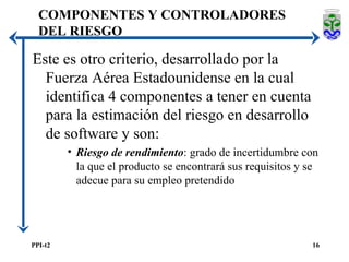 COMPONENTES Y CONTROLADORES DEL RIESGO Este es otro criterio, desarrollado por la Fuerza Aérea Estadounidense en la cual identifica 4 componentes a tener en cuenta para la estimación del riesgo en desarrollo de software y son:  Riesgo de rendimiento : grado de incertidumbre con la que el producto se encontrará sus requisitos y se adecue para su empleo pretendido 