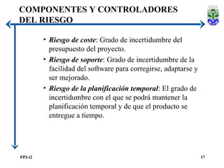 Riesgo de coste : Grado de incertidumbre del presupuesto del proyecto. Riesgo de soporte : Grado de incertidumbre de la facilidad del software para corregirse, adaptarse y ser mejorado. Riesgo de la planificación temporal : El grado de incertidumbre con el que se podrá mantener la planificación temporal y de que el producto se entregue a tiempo. COMPONENTES Y CONTROLADORES DEL RIESGO 