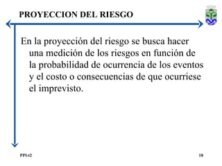 PROYECCION DEL RIESGO En la proyección del riesgo se busca hacer una medición de los riesgos en función de la probabilidad de ocurrencia de los eventos y el costo o consecuencias de que ocurriese el imprevisto. 