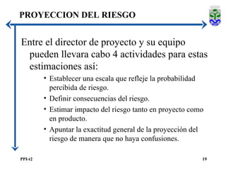 Entre el director de proyecto y su equipo pueden llevara cabo 4 actividades para estas estimaciones así: Establecer una escala que refleje la probabilidad percibida de riesgo. Definir consecuencias del riesgo. Estimar impacto del riesgo tanto en proyecto como en producto. Apuntar la exactitud general de la proyección del riesgo de manera que no haya confusiones. PROYECCION DEL RIESGO 