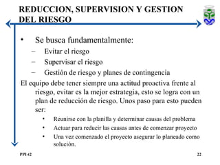 REDUCCION, SUPERVISION Y GESTION DEL RIESGO Se busca fundamentalmente: Evitar el riesgo Supervisar el riesgo Gestión de riesgo y planes de contingencia El equipo debe tener siempre una actitud proactiva frente al riesgo, evitar es la mejor estrategia, esto se logra con un plan de reducción de riesgo. Unos paso para esto pueden ser: Reunirse con la planilla y determinar causas del problema Actuar para reducir las causas antes de comenzar proyecto Una vez comenzado el proyecto asegurar lo planeado como solución. 