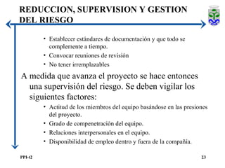 Establecer estándares de documentación y que todo se complemente a tiempo. Convocar reuniones de revisión No tener irremplazables A medida que avanza el proyecto se hace entonces una supervisión del riesgo. Se deben vigilar los siguientes factores: Actitud de los miembros del equipo basándose en las presiones del proyecto. Grado de compenetración del equipo. Relaciones interpersonales en el equipo. Disponibilidad de empleo dentro y fuera de la compañía. REDUCCION, SUPERVISION Y GESTION DEL RIESGO 