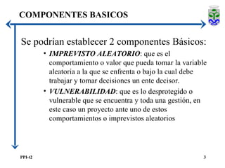 COMPONENTES BASICOS Se podrían establecer 2 componentes Básicos: IMPREVISTO ALEATORIO : que es el comportamiento o valor que pueda tomar la variable aleatoria a la que se enfrenta o bajo la cual debe trabajar y tomar decisiones un ente decisor. VULNERABILIDAD : que es lo desprotegido o vulnerable que se encuentra y toda una gestión, en este caso un proyecto ante uno de estos comportamientos o imprevistos aleatorios 