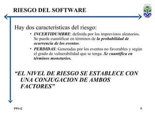 RIESGO DEL SOFTWARE Hay dos características del riesgo: INCERTIDUMBRE : definida por los imprevistos aleatorios. Se puede cuantificar en términos de  la probabilidad de ocurrencia de los eventos . PERDIDAS : Generadas por los eventos no favorables y según el grado de vulnerabilidad que se tenga.  Se cuantifica en términos monetarios. “ EL NIVEL DE RIESGO SE ESTABLECE CON UNA CONJUGACION DE AMBOS FACTORES” 