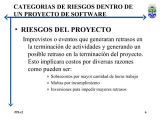CATEGORIAS DE RIESGOS DENTRO DE UN PROYECTO DE SOFTWARE RIESGOS DEL PROYECTO Imprevistos o eventos que generaran retrasos en la terminación de actividades y generando un posible retraso en la terminación del proyecto. Esto implicara costos por diversas razones como pueden ser: Sobrecostos por mayor cantidad de horas trabajo Multas por incumplimiento Inversiones para impedir mayores retrasos 