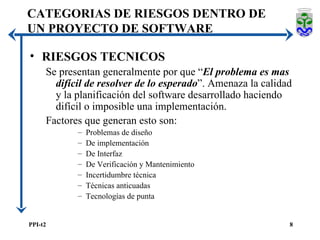 RIESGOS TECNICOS Se presentan generalmente por que “ El problema es mas difícil de resolver de lo esperado ”. Amenaza la calidad y la planificación del software desarrollado haciendo difícil o imposible una implementación. Factores que generan esto son: Problemas de diseño De implementación De Interfaz De Verificación y Mantenimiento Incertidumbre técnica Técnicas anticuadas Tecnologías de punta CATEGORIAS DE RIESGOS DENTRO DE UN PROYECTO DE SOFTWARE 