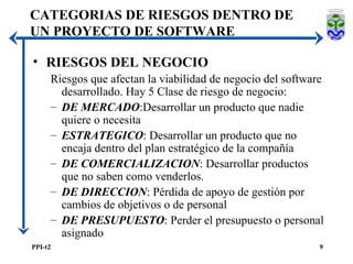 RIESGOS DEL NEGOCIO Riesgos que afectan la viabilidad de negocio del software desarrollado. Hay 5 Clase de riesgo de negocio: DE MERCADO :Desarrollar un producto que nadie quiere o necesita ESTRATEGICO : Desarrollar un producto que no encaja dentro del plan estratégico de la compañía DE COMERCIALIZACION : Desarrollar productos que no saben como venderlos. DE DIRECCION : Pérdida de apoyo de gestión por cambios de objetivos o de personal DE PRESUPUESTO : Perder el presupuesto o personal asignado CATEGORIAS DE RIESGOS DENTRO DE UN PROYECTO DE SOFTWARE 