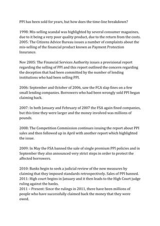 PPI has been sold for years, but how does the time-line breakdown?
1998: Mis-selling scandal was highlighted by several consumer magazines,
due to it being a very poor quality product, due to the return from the costs.
2005: The Citizens Advice Bureau issues a number of complaints about the
mis-selling of the financial product known as Payment Protection
Insurance.
Nov 2005: The Financial Services Authority issues a provisional report
regarding the selling of PPI and this report outlined the concern regarding
the deception that had been committed by the number of lending
institutions who had been selling PPI.
2006: September and October of 2006, saw the FCA slap fines on a few
small lending companies. Borrowers who had been wrongly sold PPI began
claiming back.
2007: In both January and February of 2007 the FSA again fined companies,
but this time they were larger and the money involved was millions of
pounds.
2008: The Competition Commission continues issuing the report about PPI
sales and then followed up in April with another report which highlighted
the issue.
2009: In May the FSA banned the sale of single premium PPI policies and in
September they also announced very strict steps in order to protect the
affected borrowers.
2010: Banks begin to seek a judicial review of the new measures by
claiming that they imposed standards retrospectively. Sales of PPI banned.
2011: High court begins in January and it then leads to the High Court judge
ruling against the banks.
2011 – Present: Since the rulings in 2011, there have been millions of
people who have successfully claimed back the money that they were
owed.
 