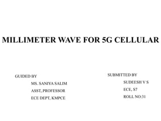 MILLIMETER WAVE FOR 5G CELLULAR
GUIDED BY
MS. SANIYA SALIM
ASST,.PROFESSOR
ECE DEPT, KMPCE
SUBMITTED BY
SUDEESH V S
ECE, S7
ROLL NO:31
 