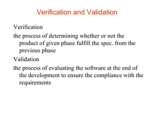 Verification and Validation 
Verification 
the process of determining whether or not the 
product of given phase fulfill the spec. from the 
previous phase 
Validation 
the process of evaluating the software at the end of 
the development to ensure the compliance with the 
requirements 
 