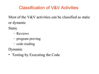 Classification of V&V Activities 
Most of the V&V activities can be classified as static 
or dynamic 
Static 
– Reviews 
– program proving 
– code reading 
Dynamic 
• Testing by Executing the Code 
 