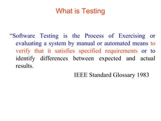 What is Testing 
“Software Testing is the Process of Exercising or 
evaluating a system by manual or automated means to 
verify that it satisfies specified requirements or to 
identify differences between expected and actual 
results. 
IEEE Standard Glossary 1983 
 