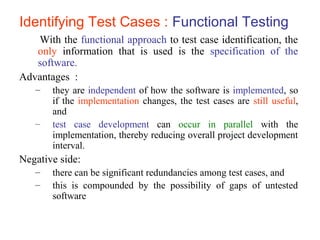 Identifying Test Cases : Functional Testing 
With the functional approach to test case identification, the 
only information that is used is the specification of the 
software. 
Advantages : 
– they are independent of how the software is implemented, so 
if the implementation changes, the test cases are still useful, 
and 
– test case development can occur in parallel with the 
implementation, thereby reducing overall project development 
interval. 
Negative side: 
– there can be significant redundancies among test cases, and 
– this is compounded by the possibility of gaps of untested 
software 
 