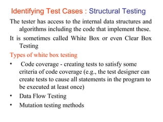 Identifying Test Cases : Structural Testing 
The tester has access to the internal data structures and 
algorithms including the code that implement these. 
It is sometimes called White Box or even Clear Box 
Testing 
Types of white box testing 
• Code coverage - creating tests to satisfy some 
criteria of code coverage (e.g., the test designer can 
create tests to cause all statements in the program to 
be executed at least once) 
• Data Flow Testing 
• Mutation testing methods 
 