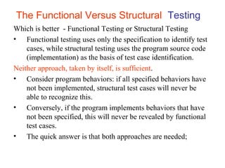 The Functional Versus Structural Testing 
Which is better - Functional Testing or Structural Testing 
• Functional testing uses only the specification to identify test 
cases, while structural testing uses the program source code 
(implementation) as the basis of test case identification. 
Neither approach, taken by itself, is sufficient. 
• Consider program behaviors: if all specified behaviors have 
not been implemented, structural test cases will never be 
able to recognize this. 
• Conversely, if the program implements behaviors that have 
not been specified, this will never be revealed by functional 
test cases. 
• The quick answer is that both approaches are needed; 
 