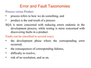 Error and Fault Taxonomies 
Process versus Product 
• process refers to how we do something, and 
• product is the end result of a process 
SQA is more concerned with reducing errors endemic in the 
development process, while testing is more concerned with 
discovering faults in a product. 
Faults can be classified in several ways: 
• the development phase where the corresponding error 
occurred, 
• the consequences of corresponding failures, 
• difficulty to resolve, 
• risk of no resolution, and so on. 
 