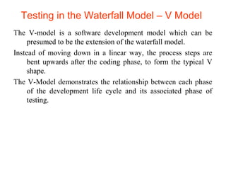 Testing in the Waterfall Model – V Model 
The V-model is a software development model which can be 
presumed to be the extension of the waterfall model. 
Instead of moving down in a linear way, the process steps are 
bent upwards after the coding phase, to form the typical V 
shape. 
The V-Model demonstrates the relationship between each phase 
of the development life cycle and its associated phase of 
testing. 
 