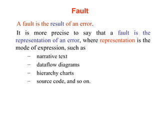 Fault 
A fault is the result of an error. 
It is more precise to say that a fault is the 
representation of an error, where representation is the 
mode of expression, such as 
– narrative text 
– dataflow diagrams 
– hierarchy charts 
– source code, and so on. 
 