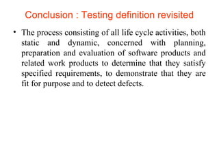 Conclusion : Testing definition revisited 
• The process consisting of all life cycle activities, both 
static and dynamic, concerned with planning, 
preparation and evaluation of software products and 
related work products to determine that they satisfy 
specified requirements, to demonstrate that they are 
fit for purpose and to detect defects. 
 