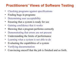 Practitioners' Views of Software Testing 
• Checking programs against specifications 
• Finding bugs in programs 
• Determining user acceptability 
• Ensuring that a system is ready for use 
• Gaining confidence that it works 
• Showing that a program performs correctly 
• Demonstrating that errors are not present 
• Understanding the limits of performance 
• Learning what a system is not able to do 
• Evaluating the capabilities of a system 
• Verifying documentation 
• Convincing oneself that the job is finished and so forth. 
 