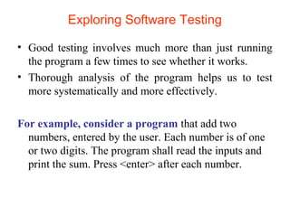 Exploring Software Testing 
• Good testing involves much more than just running 
the program a few times to see whether it works. 
• Thorough analysis of the program helps us to test 
more systematically and more effectively. 
For example, consider a program that add two 
numbers, entered by the user. Each number is of one 
or two digits. The program shall read the inputs and 
print the sum. Press <enter> after each number. 
 