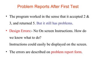 Problem Reports After First Test 
• The program worked in the sense that it accepted 2 & 
3, and returned 5. But it still has problems. 
• Design Errors:- No On screen Instructions. How do 
we know what to do? 
Instructions could easily be displayed on the screen. 
• The errors are described on problem report form. 
 