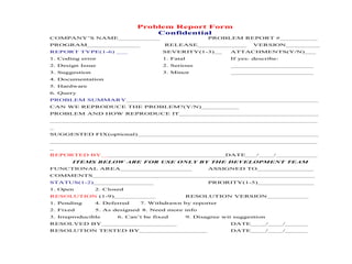 Problem Report Form 
Confidential 
COMPANY’S NAME___________ PROBLEM REPORT #__________ 
PROGRAM______________ RELEASE_____________ VERSION_________ 
REPORT TYPE(1-6) ___ SEVERITY(1-3)__ ATTACHMENTS(Y/N)___ 
1. Coding error 1. Fatal If yes: describe: 
2. Design Issue 2. Serious ______________________ 
3. Suggestion 3. Minor ______________________ 
4. Documentation 
5. Hardware 
6. Query 
PROBLEM SUMMARY___________________________________________________ 
CAN WE REPRODUCE THE PROBLEM?(Y/N)__________ 
PROBLEM AND HOW REPRODUCE IT_____________________________________ 
_______________________________________________________________________ 
_ 
SUGGESTED FIX(optional)________________________________________________ 
_______________________________________________________________________ 
_ 
REPORTED BY_________________________________DATE___/____/___________ 
ITEMS BELOW ARE FOR USE ONLY BY THE DEVELOPMENT TEAM 
FUNCTIONAL AREA___________________ ASSIGNED TO_______________ 
COMMENTS___________________________________________________________ 
STATUS(1-2)________________ PRIORITY(1-5)_______________ 
1. Open 2. Closed 
RESOLUTION (1-9)___________ RESOLUTION VERSION___________ 
1. Pending 4. Deferred 7. Withdrawn by reporter 
2. Fixed 5. As designed 8. Need more info 
3. Irreproducible 6. Can’t be fixed 9. Disagree wit suggestion 
RESOLVED BY____________________ DATE____/____/______ 
RESOLUTION TESTED BY__________________ DATE____/____/______ 
 