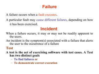 Failure 
A failure occurs when a fault executes. 
A particular fault may cause different failures, depending on how 
it has been exercised. 
Incident 
When a failure occurs, it may or may not be readily apparent to 
the users. 
An incident is the symptom(s) associated with a failure that alerts 
the user to the occurrence of a failure 
Test 
A test is the act of exercising software with test cases. A Test 
has two distinct goals 
– To find failures or 
– To demonstrate correct execution 
 