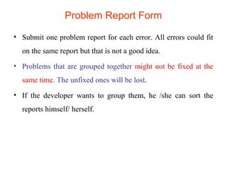 Problem Report Form 
• Submit one problem report for each error. All errors could fit 
on the same report but that is not a good idea. 
• Problems that are grouped together might not be fixed at the 
same time. The unfixed ones will be lost. 
• If the developer wants to group them, he /she can sort the 
reports himself/ herself. 
 