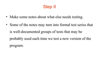 Step II 
• Make some notes about what else needs testing. 
• Some of the notes may turn into formal test series that 
is well-documented groups of tests that may be 
probably used each time we test a new version of the 
program. 
 